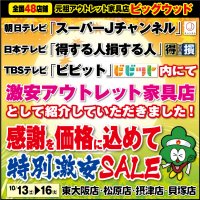 10月13日(土)～16日(火)は家具アウトレット特別激安セール！朝日テレビ「スーパーJチャンネル」、日本テレビ「得する人、損する人」、TBSテレビ「ビビット」内にて、激安アウトレット家具店として紹介していただきました！感謝の気持ちを価格に込めて、とにかく激安！新品家具がどっさり！